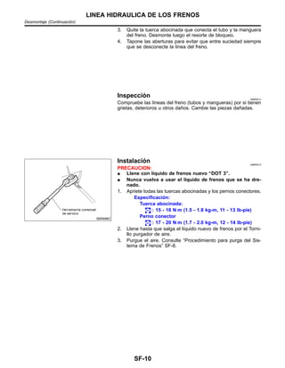 3. Quite la tuerca abocinada que conecta el tubo y la manguera
del freno. Desmonte luego el resorte de bloqueo.
4. Tapone las aberturas para evitar que entre suciedad siempre
que se desconecte la lı´nea del freno.
Inspeccio´n NIBR0012
Compruebe las lı´neas del freno (tubos y mangueras) por si tienen
grietas, deterioros u otros dan˜os. Cambie las piezas dan˜adas.
SBR686C
Instalacio´n NIBR0013
PRECAUCION:
¼ Llene con lı´quido de frenos nuevo “DOT 3”.
¼ Nunca vuelva a usar el lı´quido de frenos que se ha dre-
nado.
1. Apriete todas las tuercas abocinadas y los pernos conectores.
Especificacio´n:
Tuerca abocinada:
: 15 - 18 N⋅m (1.5 - 1.8 kg-m, 11 - 13 lb-pie)
Perno conector
: 17 - 20 N⋅m (1.7 - 2.0 kg-m, 12 - 14 lb-pie)
2. Llene hasta que salga el lı´quido nuevo de frenos por el Torni-
llo purgador de aire.
3. Purgue el aire. Consulte “Procedimiento para purga del Sis-
tema de Frenos” SF-8.
LINEA HIDRAULICA DE LOS FRENOS
Desmontaje (Continuacio´n)
SF-10
 