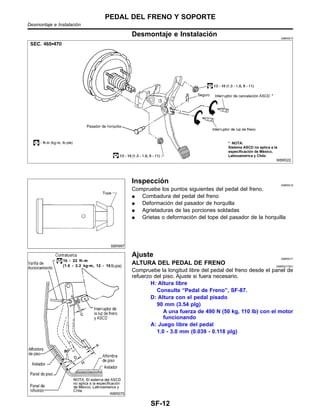Desmontaje e Instalacio´n NIBR0015
WBR022
SBR997
Inspeccio´n NIBR0016
Compruebe los puntos siguientes del pedal del freno.
¼ Combadura del pedal del freno
¼ Deformacio´n del pasador de horquilla
¼ Agrietaduras de las porciones soldadas
¼ Grietas o deformacio´n del tope del pasador de la horquilla
WBR075
Ajuste NIBR0017
ALTURA DEL PEDAL DE FRENO NIBR0017S01
Compruebe la longitud libre del pedal del freno desde el panel de
refuerzo del piso. Ajuste si fuera necesario.
H: Altura libre
Consulte “Pedal de Freno”, SF-87.
D: Altura con el pedal pisado
90 mm (3.54 plg)
A una fuerza de 490 N (50 kg, 110 lb) con el motor
funcionando
A: Juego libre del pedal
1.0 - 3.0 mm (0.039 - 0.118 plg)
PEDAL DEL FRENO Y SOPORTE
Desmontaje e Instalacio´n
SF-12
 