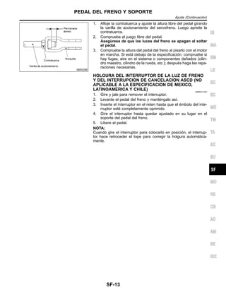 SBR229E
1. Afloje la contratuerca y ajuste la altura libre del pedal girando
la varilla de accionamiento del servofreno. Luego apriete la
contratuerca.
2. Compruebe el juego libre del pedal.
Asegu´rese de que las luces del freno se apagan al soltar
el pedal.
3. Compruebe la altura del pedal del freno al pisarlo con el motor
en marcha. Si esta´ debajo de la especificacio´n, compruebe si
hay fugas, aire en el sistema o componentes dan˜ados (cilin-
dro maestro, cilindro de la rueda, etc.); despue´s haga las repa-
raciones necesarias.
HOLGURA DEL INTERRUPTOR DE LA LUZ DE FRENO
Y DEL INTERRUPCION DE CANCELACION ASCD (NO
APLICABLE A LA ESPECIFICACION DE MEXICO,
LATINOAMERICA Y CHILE) NIBR0017S02
1. Gire y jale para remover el interruptor.
2. Levante el pedal del freno y mante´ngalo ası´.
3. Inserte el interruptor en el reten hasta que el e´mbolo del inte-
rruptor este´ completamente oprimido.
4. Gire el interruptor hasta quedar ajustado en su lugar en el
soporte del pedal del freno.
5. Libere el pedal.
NOTA:
Cuando gire el interruptor para colocarlo en posicio´n, el interrup-
tor hace retroceder el tope para corregir la holgura automa´tica-
mente.
IG
MA
EM
LE
EC
SC
ME
TM
TA
AX
SU
MD
RS
CB
AC
AM
SE
IDX
PEDAL DEL FRENO Y SOPORTE
Ajuste (Continuacio´n)
SF-13
 