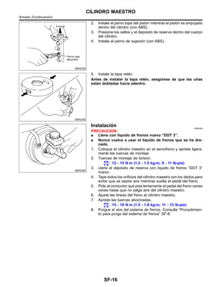 SBR232E
2. Instale el perno tope del pisto´n mientras el pisto´n es empujado
dentro del cilindro (con ABS).
3. Presione los sellos y el deposito de reserva dentro del cuerpo
del cilindro.
4. Instale el perno de sujecio´n (con ABS).
SBR235E
5. Instale la tapa rete´n.
Antes de instalar la tapa rete´n, asegu´rese de que las un˜as
esta´n dobladas hacia adentro.
SBR236E
Instalacio´n NIBR0099
PRECAUCION:
¼ Llene con lı´quido de frenos nuevo “DOT 3”.
¼ Nunca vuelva a usar el lı´quido de frenos que se ha dre-
nado.
1. Coloque el cilindro maestro en el servofreno y apriete ligera-
mente las tuercas de montaje.
2. Tuercas de montaje de torsion.
: 12 - 15 N⋅m (1.2 - 1.5 kg-m, 9 - 11 lb-pie)
3. Llene el depo´sito de reserva con lı´quido de frenos “DOT 3”
nuevo.
4. Tape todos los orificios del cilindro maestro con los dedos para
evitar que se aspire aire mientras suelta el pedal del freno.
5. Pida al conductor que pise lentamente el pedal del freno varias
veces hasta que no salga aire del cilindro maestro.
6. Ajuste las lı´neas del freno al cilindro maestro.
7. Apriete las tuercas abocinadas.
: 15 - 18 N⋅m (1.5 - 1.8 kg-m, 11 - 13 lb-pie)
8. Purgue el aire del sistema de frenos. Consulte “Procedimien-
to para purga del sistema de frenos” SF-8.
CILINDRO MAESTRO
Armado (Continuacio´n)
SF-16
 