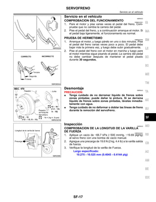 SBR002A
SBR365AA
Servicio en el vehı´culo NIBR0023
COMPROBACION DEL FUNCIONAMIENTO NIBR0023S01
1. Pare el motor y pise varias veces el pedal del freno. Com-
pruebe que no cambia la carrera del pedal.
2. Pise el pedal del freno, y a continuacio´n arranque el motor. Si
el pedal baja ligeramente, el funcionamiento es normal.
PRUEBA DE HERMETISMO NIBR0023S02
1. Arranque el motor, y luego pa´relo en uno o dos minutos. Pise
el pedal del freno varias veces poco a poco. El pedal debe
bajar ma´s la primera vez, y luego debe subir gradualmente.
2. Pise el pedal del freno con el motor en marcha y luego pare
el motor mientras sigue pisando el pedal. La carrera del pedal
no debe cambiar despue´s de mantener el pedal pisado
durante 30 segundos.
SBR232CB
Desmontaje NIBR0024
PRECAUCION:
¼ Tenga cuidado de no derramar lı´quido de frenos sobre
zonas pintadas; puede dan˜ar la pintura. Si se derrama
lı´quido de frenos sobre zonas pintadas, la´velas inmedia-
tamente con agua.
¼ Tenga cuidado de no deformar o doblar las lı´neas de freno
durante la remocio´n del servofreno.
SBR208E
Inspeccio´n NIBR0025
COMPROBACION DE LA LONGITUD DE LA VARILLA
DE FUERZA NIBR0025S01
1. Aplique un vacı´o de −66.7 kPa (−500 mmHg, −19.69 plgHg)
al servo freno con una bomba de vacı´o manual.
2. Agregue una precarga de 19.6 N (2 kg, 4.4 lb) a la varilla salida
de fuerza.
3. Verifique la longitud de la varilla de Fuerza.
Largo especificado:
10.275 - 10.525 mm (0.4045 - 0.4144 plg)
IG
MA
EM
LE
EC
SC
ME
TM
TA
AX
SU
MD
RS
CB
AC
AM
SE
IDX
SERVOFRENO
Servicio en el vehı´culo
SF-17
 