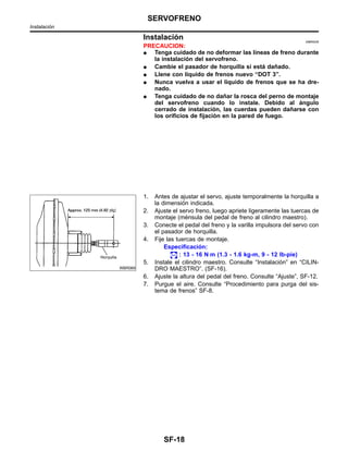 Instalacio´n NIBR0026
PRECAUCION:
¼ Tenga cuidado de no deformar las lı´neas de freno durante
la instalacio´n del servofreno.
¼ Cambie el pasador de horquilla si esta´ dan˜ado.
¼ Llene con lı´quido de frenos nuevo “DOT 3”.
¼ Nunca vuelva a usar el lı´quido de frenos que se ha dre-
nado.
¼ Tenga cuidado de no dan˜ar la rosca del perno de montaje
del servofreno cuando lo instale. Debido al a´ngulo
cerrado de instalacio´n, las cuerdas pueden dan˜arse con
los orificios de fijacio´n en la pared de fuego.
WBR069
1. Antes de ajustar el servo, ajuste temporalmente la horquilla a
la dimensio´n indicada.
2. Ajuste el servo freno, luego apriete ligeramente las tuercas de
montaje (me´nsula del pedal de freno al cilindro maestro).
3. Conecte el pedal del freno y la varilla impulsora del servo con
el pasador de horquilla.
4. Fije las tuercas de montaje.
Especificacio´n:
: 13 - 16 N⋅m (1.3 - 1.6 kg-m, 9 - 12 lb-pie)
5. Instale el cilindro maestro. Consulte “Instalacio´n” en “CILIN-
DRO MAESTRO”. (SF-16).
6. Ajuste la altura del pedal del freno. Consulte “Ajuste”, SF-12.
7. Purgue el aire. Consulte “Procedimiento para purga del sis-
tema de frenos” SF-8.
SERVOFRENO
Instalacio´n
SF-18
 