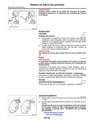 SBR556E
PRECAUCION:
Cuando quite el rete´n de la balata del miembro de torsio´n,
leva´ntelo y sa´quelo en la direccio´n que muestran las flechas
en la figura.
Inspeccio´n NIBR0033
CALIPER NIBR0033S01
Cuerpo del cilindro NIBR0033S0101
¼ Compruebe la superficie interna del cilindro este libre de
rayaduras, oxido, desgaste, dan˜o o presencia de materiales
extran˜os. Si se detecta alguna condicio´n mencionada arriba,
cambie el cuerpo del cilindro.
¼ El dan˜o menor de oxido u objetos extran˜os pueden ser elimi-
nados puliendo la superficie con una lija fina. Cambie el
cuerpo del cilindro si fuera necesario.
PRECAUCION:
Use lı´quido de frenos para limpiar. No use nunca aceite mine-
ral.
Pisto´n NIBR0033S0102
PRECAUCION:
La superficie del pisto´n esta´ cromada. No la pula con lija au´n
si tiene o´xido u objetos extran˜os atorados en la superficie de
deslizamiento.
Compruebe si el pisto´n tiene marcas, o´xido, desgaste, dan˜o o
presencia de objetos extran˜os. Cambie en caso de observarse
algunas de las condiciones indicadas.
Pasador deslizante, tornillo del pasador, cubrepolvo,NIBR0033S0103
Compruebe si esta´n desgastados, agrietados o dan˜ados. Cambie
en caso de observarse algunas de las condiciones indicadas.
ROTOR NIBR0033S02
SUPERFICIE DE ROZAMIENTO NIBR0033S0201
Compruebe el rotor por si esta´ a´spero, agrietado o astillado.
SBR219C
DESCENTRAMIENTO NIBR0033S0202
1. Fije el rotor al cubo de rueda con al menos dos tuercas (M12
x 1,25).
2. Compruebe el descentramiento utilizando un indicador de cua-
drante.
Asegu´rese de que el juego longitudinal axial del cojinete
de la rueda cumple el valor especificado antes de hacer
las medidas. Consulte AX-4, “COJINETE DE LA RUEDA
DELANTERA”.
Descentramiento ma´ximo
0.07 mm (0.0028 plg)
FRENOS DE DISCO DELANTEROS
Desarmado (Continuacio´n)
SF-22
 