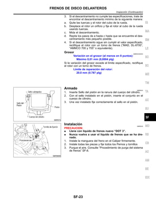 3. Si el descentramiento no cumple las especificaciones, trate de
encontrar el descentramiento mı´nimo de la siguiente manera:
a. Quite las tuercas y el rotor del cubo de la rueda.
b. Desplace el rotor un orificio y fije el rotor al cubo de la rueda
usando tuercas.
c. Mida el descentramiento.
d. Repita los pasos de a hasta c hasta que se encuentre el des-
centramiento ma´s pequen˜o posible.
4. Si el descentramiento sigue sin cumplir el valor especificado,
rectifique el rotor con un torno de frenos (“MAD, DL-8700”,
“AMMCO 700 y 705” o equivalente).
Grosor NIBR0033S0203
Variacio´n en el grosor (al menos en 8 puntos):
Ma´ximo 0,01 mm (0,0004 plg)
Si la variacio´n del grosor excede el lı´mite especificado, rectifique
el rotor con un torno de frenos.
Lı´mite de reparacio´n del rotor:
20.0 mm (0.787 plg)
SBR574
Armado NIBR0034
1. Inserte Sello del pisto´n en la ranura del cuerpo del cilindro.
2. Con el sello instalado en el pisto´n, inserte el conjunto en el
cuerpo de cilindro.
3. Una vez instalado fije correctamente el sello en el pisto´n.
SBR980B
Instalacio´n NIBR0035
PRECAUCION:
¼ Llene con lı´quido de frenos nuevo “DOT 3”.
¼ Nunca vuelva a usar el lı´quido de frenos que se ha dre-
nado.
1. Instale la manguera del freno en el Caliper firmemente.
2. Instale todas las piezas y fije todos los Pernos y tornillos
3. Purgue el aire. Consulte “Procedimiento de purga del sistema
de frenos” SF-8.
IG
MA
EM
LE
EC
SC
ME
TM
TA
AX
SU
MD
RS
CB
AC
AM
SE
IDX
FRENOS DE DISCO DELANTEROS
Inspeccio´n (Continuacio´n)
SF-23
 