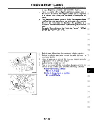 la capa de goma, ca´mbielas por laminillas nuevas.
¼ No es necesario extraer el perno conector excepto para el
desarmado o cambio del caliper. En este caso, suspenda
el el caliper con cable para no estirar la manguera del
freno.
¼ Pula las superficies de contacto de los frenos despue´s de
rectificarlos o de reemplazar los tambores o los rotores,
despue´s de reemplazar las balatas o las pastillas, o si
ocurre un frenado deficiente a un kilometraje sumamente
bajo.
Consulte “Procedimiento de Pulido de Frenos”, “SERVI-
CIO EN EL VEHICULO”, SF-7.
SBR938C
SBR916C
1. Quite la tapa del deposito de reserva del cilindro maestro.
2. Quite el tornillo del soporte de montaje del cable del freno y el
seguro de fijacio´n.
3. Libere la palanca de control del freno de estacionamiento,
luego desconecte el cable del caliper.
4. Quite el perno pasador superior.
5. Abra el cuerpo del cilindro hacia abajo. Luego desmonte los
retenes de las pastillas y las laminillas internas y externas.
Grosor normal de pastillas:
10 mm (0.39 plg)
Lı´mite de desgaste de la pastilla:
2.0 mm (0.079 plg)
IG
MA
EM
LE
EC
SC
ME
TM
TA
AX
SU
MD
RS
CB
AC
AM
SE
IDX
FRENOS DE DISCO TRASEROS
Reemplazo de las pastillas (balatas) (Continuacio´n)
SF-25
 
