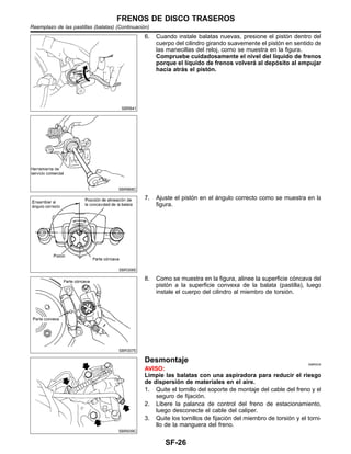 SBR641
SBR868C
6. Cuando instale balatas nuevas, presione el pisto´n dentro del
cuerpo del cilindro girando suavemente el pisto´n en sentido de
las manecillas del reloj, como se muestra en la figura.
Compruebe cuidadosamente el nivel del lı´quido de frenos
porque el lı´quido de frenos volvera´ al depo´sito al empujar
hacia atra´s el pisto´n.
SBR306E
7. Ajuste el pisto´n en el a´ngulo correcto como se muestra en la
figura.
SBR307E
8. Como se muestra en la figura, alinee la superficie co´ncava del
pisto´n a la superficie convexa de la balata (pastilla), luego
instale el cuerpo del cilindro al miembro de torsio´n.
SBR939C
Desmontaje NIBR0039
AVISO:
Limpie las balatas con una aspiradora para reducir el riesgo
de dispersio´n de materiales en el aire.
1. Quite el tornillo del soporte de montaje del cable del freno y el
seguro de fijacio´n.
2. Libere la palanca de control del freno de estacionamiento,
luego desconecte el cable del caliper.
3. Quite los tornillos de fijacio´n del miembro de torsio´n y el torni-
llo de la manguera del freno.
FRENOS DE DISCO TRASEROS
Reemplazo de las pastillas (balatas) (Continuacio´n)
SF-26
 