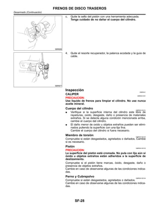 SBR656
c. Quite la sello del pisto´n con una herramienta adecuada.
Tenga cuidado de no dan˜ar el cuerpo del cilindro.
SBR877
4. Quite el resorte recuperador, la palanca acodada y la guı´a de
cable.
Inspeccio´n NIBR0041
CALIPER NIBR0041S01
PRECAUCION:
Use lı´quido de frenos para limpiar el cilindro. No use nunca
aceite mineral.
Cuerpo del cilindro NIBR0041S0101
¼ Verifique si la superficie interna del cilindro este libre de
rayaduras, oxido, desgaste, dan˜o o presencia de materiales
extran˜os. Si se detecta alguna condicio´n mencionada arriba,
cambie el cuerpo del cilindro.
¼ El dan˜o menor de oxido u objetos extran˜os pueden ser elimi-
nados puliendo la superficie con una lija fina.
Cambie el cuerpo del cilindro si fuera necesario.
Miembro de torsio´n NIBR0041S0102
Compruebe si esta´n desgastados, agrietados o dan˜ados. Cambie
si es necesario.
Pisto´n NIBR0041S0103
PRECAUCION:
La superficie del pisto´n esta´ cromada. No pula con lija au´n si
o´xido u objetos extran˜os esta´n adheridos a la superficie de
deslizamiento.
Compruebe si el pisto´n tiene marcas, o´xido, desgaste, dan˜o o
presencia de objetos extran˜os.
Cambie en caso de observarse algunas de las condiciones indica-
das.
Perno y Cubrepolvo NIBR0041S0104
Compruebe si esta´n desgastados, agrietados o dan˜ados.
Cambie en caso de observarse algunas de las condiciones indica-
das.
FRENOS DE DISCO TRASEROS
Desarmado (Continuacio´n)
SF-28
 