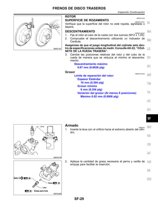 SBR219C
ROTOR NIBR0041S02
SUPERFICIE DE ROZAMIENTO NIBR0041S0201
Verifique que la superficie del rotor no este´ rayada, agrietada o
a´spera.
DESCENTRAMIENTO NIBR0041S0202
1. Fije el rotor al cubo de la rueda con dos tuercas (M12 x 1.25).
2. Compruebe el descentramiento utilizando un indicador de
Cara´tula.
Asegu´rese de que el juego longitudinal del cojinete esta den-
tro de especificaciones antes de medir. Consulte AX-22, “COJI-
NETE DE LA RUEDA TRASERA”.
3. Cambie las posiciones relativas del rotor y del cubo de la
rueda de manera que se reduzca al mı´nimo el descentra-
miento.
Descentramiento ma´ximo
0.07 mm (0.0028 plg)
Grosor NIBR0041S0203
Lı´mite de reparacio´n del rotor:
Espesor Esta´ndar
10 mm (0.394 plg)
Grosor mı´nimo
9 mm (0.354 plg)
Variacio´n del grosor (Al menos 8 posiciones)
Ma´ximo 0.02 mm (0.0008 plg)
SBR247B
Armado NIBR0042
1. Inserte la leva con el orificio hacia el extremo abierto del cilin-
dro.
SBR248B
2. Aplique la cantidad de grasa necesaria al perno y varilla de
empuje para facilitar la insercio´n.
IG
MA
EM
LE
EC
SC
ME
TM
TA
AX
SU
MD
RS
CB
AC
AM
SE
IDX
FRENOS DE DISCO TRASEROS
Inspeccio´n (Continuacio´n)
SF-29
 
