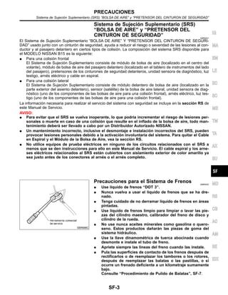 Sistema de Sujecio´n Suplementario (SRS)
“BOLSA DE AIRE” y “PRETENSOR DEL
CINTURON DE SEGURIDAD” NIBR0001
El Sistema de Sujecio´n Suplementario “BOLSA DE AIRE” Y “PRETENSOR DEL CINTURON DE SEGURI-
DAD” usado junto con un cinturo´n de seguridad, ayuda a reducir el riesgo o severidad de las lesiones al con-
ductor y al pasajero delantero en ciertos tipos de colisio´n. La composicio´n del sistema SRS disponible para
el MODELO NISSAN B15 es la siguiente:
¼ Para una colisio´n frontal
El Sistema de Sujecio´n Suplementario consiste de mo´dulo de bolsa de aire (localizado en el centro del
volante), mo´dulo de bolsa de aire del pasajero delantero (localizado en el tablero de instrumentos del lado
del pasajero), pretensores de los cinturones de seguridad delanteros, unidad sensora de diagno´stico, luz
testigo, arne´s ele´ctrico y cable en espiral.
¼ Para una colisio´n lateral
El Sistema de Sujecio´n Suplementario consiste de mo´dulo delantero de bolsa de aire (localizado en la
parte exterior del asiento delantero), sensor (sate´lite) de la bolsa de aire lateral, unidad sensora de diag-
no´stico (uno de los componentes de las bolsas de aire para una colisio´n frontal), arne´s ele´ctrico, luz tes-
tigo (uno de los componentes de las bolsas de aire para una colisio´n frontal).
La informacio´n necesaria para realizar el servicio del sistema con seguridad se incluye en la seccio´n RS de
este Manual de Servicio.
AVISO:
¼ Para evitar que el SRS se vuelva inoperante, lo que podrı´a incrementar el riesgo de lesiones per-
sonales o muerte en caso de una colisio´n que resulte en el inflado de la bolsa de aire, todo man-
tenimiento debera´ ser llevado a cabo por un Distribuidor Autorizado NISSAN.
¼ Un mantenimiento incorrecto, inclusive el desmontaje e instalacio´n incorrectos del SRS, pueden
provocar lesiones personales debido a la activacio´n involuntaria del sistema. Para quitar el Cable
en Espiral y el Mo´dulo de la Bolsa de Aire, vea la seccio´n RS.
¼ No utilice equipos de prueba ele´ctricos en ninguno de los circuitos relacionados con el SRS a
menos que se den instrucciones para ello en este Manual de Servicio. El cable espiral y los arne-
ses ele´ctricos relacionados al SRS esta´n cubiertos con aislamiento exterior de color amarillo ya
sea justo antes de los conectores al arne´s o el arne´s completo.
SBR686C
Precauciones para el Sistema de Frenos NIBR0002
¼ Use lı´quido de frenos “DOT 3”.
¼ Nunca vuelva a usar el lı´quido de frenos que se ha dre-
nado.
¼ Tenga cuidado de no derramar lı´quido de frenos en a´reas
pintadas.
¼ Use lı´quido de frenos limpio para limpiar o lavar las pie-
zas del cilindro maestro, calibrador del freno de disco y
cilindro de la rueda.
¼ No use nunca aceites minerales como gasolina o quero-
seno. Estos productos dan˜ara´n las piezas de goma del
sistema hidra´ulico.
¼ Use la llave dinamome´trica de tuerca abocinada cuando
desmonte e instale el tubo de freno.
¼ Apriete siempre las lı´neas del freno cuando las instale.
¼ Pula las superficies de contacto de los frenos despue´s de
rectificarlos o de reemplazar los tambores o los rotores,
despue´s de reemplazar las balatas o las pastillas, o si
ocurre un frenado deficiente a un kilometraje sumamente
bajo.
Consulte “Procedimiento de Pulido de Balatas”, SF-7.
IG
MA
EM
LE
EC
SC
ME
TM
TA
AX
SU
MD
RS
CB
AC
AM
SE
IDX
PRECAUCIONES
Sistema de Sujecio´n Suplementario (SRS) “BOLSA DE AIRE” y “PRETENSOR DEL CINTURON DE SEGURIDAD”
SF-3
 