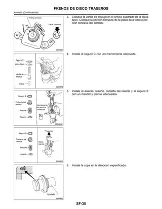 SBR893
3. Coloque la varilla de empuje en el orificio cuadrado de la placa
llave. Coloque la porcio´n convexa de la placa llave con la por-
cio´n co´ncava del cilindro.
SBR878
4. Instale el seguro C con una herramienta adecuada.
SBR869C
SBR879
5. Instale el asiento, resorte, cubierta del resorte y el seguro B
con un mandril y prensa adecuados.
SBR892
6. Instale la copa en la direccio´n especificada.
FRENOS DE DISCO TRASEROS
Armado (Continuacio´n)
SF-30
 