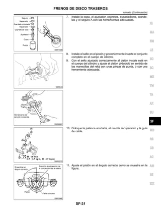 SBR100B
7. Instale la copa, el ajustador, cojinetes, espaciadores, arande-
las y el seguro A con las herramientas adecuadas.
SBR646
SBR868C
8. Instale el sello en el pisto´n y posteriormente inserte el conjunto
completo en el cuerpo de cilindro.
9. Con el sello ajustado correctamente al pisto´n instale este´ en
el cuerpo del cilindro y ajuste el pisto´n gira´ndolo en sentido de
las manecillas del reloj con unas pinzas de punta, o con una
herramienta adecuada.
SBR027D
10. Coloque la palanca acodada, el resorte recuperador y la guı´a
de cable.
SBR306E
11. Ajuste el pisto´n en el a´ngulo correcto como se muestra en la
figura.
IG
MA
EM
LE
EC
SC
ME
TM
TA
AX
SU
MD
RS
CB
AC
AM
SE
IDX
FRENOS DE DISCO TRASEROS
Armado (Continuacio´n)
SF-31
 