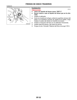 SBR307E
Instalacio´n NIBR0043
PRECAUCION:
¼ Llene con lı´quido de frenos nuevo “DOT 3”.
¼ Nunca vuelva a usar el lı´quido de frenos que se ha dre-
nado.
1. Instale el calibrador.
¼ Como se muestra en la figura, alinee la superficie co´ncava del
pisto´n a la superficie convexa de zapata de la balata, luego
instale el cuerpo del cilindro al miembro de torsio´n.
2. Instale la manguera del freno en el calibrador firmemente.
3. Instale todas las piezas y fije todos los pernos.
4. Purgue el aire. Consulte “Sistema del freno de purga” SF-8.
FRENOS DE DISCO TRASEROS
Instalacio´n
SF-32
 