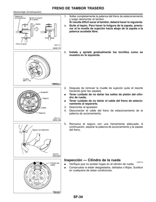 SBR617E
1. Soltar completamente la palanca del freno de estacionamiento
y luego desmontar el tambor.
Si resulta difı´cil sacar el tambor, debera´ hacer lo siguiente.
a. Quite el tapo´n. Para hacer la holgura de la zapata, presio-
nar el la muelle de sujecio´n hacia abajo de la zapata a la
palanca acodada libre.
SBR020A
b. Instale y apriete gradualmente los tornillos como se
muestra en la izquierda.
SBR214B
2. Despue´s de remover la muelle de sujecio´n quite el resorte
haciendo girar las zapatas.
¼ Tener cuidado de no dan˜ar los sellos de pisto´n del cilin-
dro de rueda.
¼ Tener cuidado de no dan˜ar el cable del freno de estacio-
namiento al separarlo.
3. Desmontar el ajustador.
4. Desconectar el cable del freno de estacionamiento de la
palanca de accionamiento.
SBR329C
5. Remueva el seguro con una herramienta adecuada. A
continuacio´n, separar la palanca de accionamiento y la zapata
del freno.
SBR330C
Inspeccio´n — Cilindro de la rueda NJBR0130
¼ Verifique que no existan fugas en el cilindro de rueda.
¼ Compruobar si esta´n desgastados, dan˜ados o flojos. Sustituir
en cualquiera de estas condiciones.
FRENO DE TAMBOR TRASERO
Desmontaje (Continuacio´n)
SF-34
 