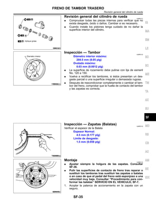 SBR215B
Revisio´n general del cilindro de rueda NJBR0131
¼ Compruobar todas las piezas internas para verificar que no
exista desgaste, o´xido o dan˜os. Cambiar si es necesario.
¼ Cuando instale los pistones tenga cuidado de no dan˜ar la
superficie interior del cilindro.
SBR022A
Inspeccio´n — Tambor NJBR0132
Dia´metro interior ma´ximo:
204.5 mm (8.05 plg)
Ovalado ma´ximo:
0.03 mm (0.0012 plg)
¼ La superficie de rozamiento debe pulirse con lija de esmeril
No. 120 a 150.
¼ Vuelva a rectificar los tambores, si e´stos presentan un des-
gaste parcial o una superficie irregular o demasiada rugosa.
¼ Despue´s de reacondicionar completamente o cambiar el tam-
bor del freno, comprobar que la huella de contacto del tambor
y las zapatas es correcta.
SMA849B
Inspeccio´n — Zapatas (Balatas) NJBR0133
Verificar el espesor de la Balata
Espesor Normal:
4.5 mm (0.177 plg)
Lı´mite de desgaste:
1.5 mm (0.059 plg)
SBR618E
Montaje NJBR0134
¼ Ajustar siempre la holgura de las zapatas. Consultar
SF-36.
¼ Pulir las superficies de contacto de freno tras reparar o
sustituir los tambores tras sustituir las zapatas o balatas
o en caso de que el pedal del freno esta´ esponjoso a una
velocidad muy baja. Consultar “Procedimiento para con-
formar las balatas” SERVICIO EN EL VEHICULO, SF-7.
1. Acoplar la palanca de accionamiento en la zapata con un
seguro.
IG
MA
EM
LE
EC
SC
ME
TM
TA
AX
SU
MD
RS
CB
AC
AM
SE
IDX
FRENO DE TAMBOR TRASERO
Revisio´n general del cilindro de rueda
SF-35
 