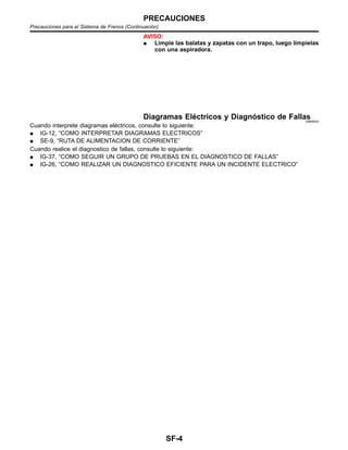 AVISO:
¼ Limpie las balatas y zapatas con un trapo, luego lı´mpielas
con una aspiradora.
Diagramas Ele´ctricos y Diagno´stico de FallasNIBR0003
Cuando interprete diagramas ele´ctricos, consulte lo siguiente:
¼ IG-12, “COMO INTERPRETAR DIAGRAMAS ELECTRICOS”
¼ SE-9, “RUTA DE ALIMENTACION DE CORRIENTE”
Cuando realice el diagnostico de fallas, consulte lo siguiente:
¼ IG-37, “COMO SEGUIR UN GRUPO DE PRUEBAS EN EL DIAGNOSTICO DE FALLAS”
¼ IG-26, “COMO REALIZAR UN DIAGNOSTICO EFICIENTE PARA UN INCIDENTE ELECTRICO”
PRECAUCIONES
Precauciones para el Sistema de Frenos (Continuacio´n)
SF-4
 