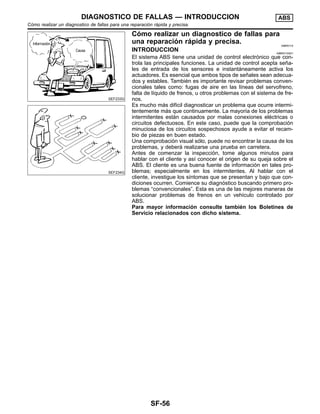 SEF233G
SEF234G
Co´mo realizar un diagnostico de fallas para
una reparacio´n ra´pida y precisa. NIBR0115
INTRODUCCION NIBR0115S01
El sistema ABS tiene una unidad de control electro´nico que con-
trola las principales funciones. La unidad de control acepta sen˜a-
les de entrada de los sensores e instanta´neamente activa los
actuadores. Es esencial que ambos tipos de sen˜ales sean adecua-
dos y estables. Tambie´n es importante revisar problemas conven-
cionales tales como: fugas de aire en las lı´neas del servofreno,
falta de lı´quido de frenos, u otros problemas con el sistema de fre-
nos.
Es mucho ma´s difı´cil diagnosticar un problema que ocurre intermi-
tentemente ma´s que continuamente. La mayorı´a de los problemas
intermitentes esta´n causados por malas conexiones ele´ctricas o
circuitos defectuosos. En este caso, puede que la comprobacio´n
minuciosa de los circuitos sospechosos ayude a evitar el recam-
bio de piezas en buen estado.
Una comprobacio´n visual so´lo, puede no encontrar la causa de los
problemas, y debera´ realizarse una prueba en carretera.
Antes de comenzar la inspeccio´n, tome algunos minutos para
hablar con el cliente y ası´ conocer el origen de su queja sobre el
ABS. El cliente es una buena fuente de informacio´n en tales pro-
blemas; especialmente en los intermitentes. Al hablar con el
cliente, investigue los sı´ntomas que se presentan y bajo que con-
diciones ocurren. Comience su diagno´stico buscando primero pro-
blemas “convencionales”. Esta es una de las mejores maneras de
solucionar problemas de frenos en un vehı´culo controlado por
ABS.
Para mayor informacio´n consulte tambie´n los Boletines de
Servicio relacionados con dicho sistema.
DIAGNOSTICO DE FALLAS — INTRODUCCION ABS
Co´mo realizar un diagnostico de fallas para una reparacio´n ra´pida y precisa.
SF-56
 