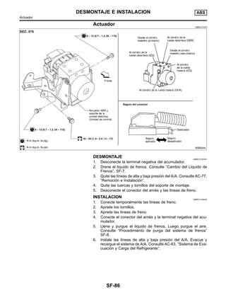 Actuador NIBR0131S04
WBR044
DESMONTAJE NIBR0131S0401
1. Desconecte la terminal negativa del acumulador.
2. Drene el lı´quido de frenos. Consulte “Cambio del Lı´quido de
Frenos”, SF-7.
3. Quite las lı´neas de alta y baja presio´n del A/A. Consulte AC-77,
“Remocio´n e Instalacio´n”.
4. Quite las tuercas y tornillos del soporte de montaje.
5. Desconecte el conector del arne´s y las lı´neas de freno.
INSTALACION NIBR0131S0402
1. Conecte temporalmente las lı´neas de freno.
2. Apriete los tornillos.
3. Apriete las lı´neas de freno.
4. Conecte el conector del arne´s y la terminal negativa del acu-
mulador.
5. Llene y purgue el lı´quido de frenos. Luego purgue el aire.
Consulte “Procedimiento de purga del sistema de frenos”
SF-8.
6. Instale las lı´neas de alta y baja presio´n del A/A. Evacue y
recargue el sistema de A/A. Consulte AC-63, “Sistema de Eva-
cuacio´n y Carga del Refrigerante”.
DESMONTAJE E INSTALACION ABS
Actuador
SF-86
 