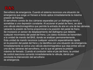 BASServofreno de emergencia. Cuando el sistema reconoce una situación de emergencia que exige un frenazo a fondo aplica inmediatamente la máxima presión de frenado.El servofreno consta de dos cámaras separadas por un diafragma móvil y sometidas a una depresión constante. Al accionar el pedal de freno, se abre una válvula electromagnética que permite la entrada de aire en una de las cámaras, variando la presión de forma proporcional a la posición del pedal de freno.Se incorpora un sensor de desplazamiento del diafragma que detecta cualquier movimiento del pedal del freno. Los datos recibidos se transmiten a la unidad de mando del BAS, donde se analizan permanentemente.Esta unidad de mando reconoce cualquier variación especialmente rápida en la posición del pedal del freno y la identifica con una situación de emergencia. Inmediatamente se activa una válvula electromagnética que deja entrar aire en una de las cámaras del servofreno, con lo que se genera la presión máxima de frenado. Cuando el conductor retira el pie del freno, la unidad de control reacciona cerrandoinmediatamente la válvula, dando por concluida la intervención del servofreno de emergencia.