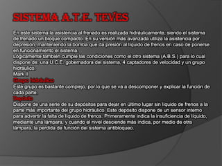 Sistema A.T.E. TEVES En este sistema la asistencia al frenado es realizada hidráulicamente, siendo el sistema de frenado un bloque compacto. En su versión más avanzada utiliza la asistencia por depresión, manteniendo la bomba que da presión al líquido de frenos en caso de ponerse en funcionamiento el sistema.Lógicamente también cumple las condiciones como el otro sistema (A.B.S.) para lo cual dispone de: una U.C.E. gobernadora del sistema, 4 captadores de velocidad y un grupo hidráulico.Mark II Grupo hidráulicoEste grupo es bastante complejo, por lo que se va a descomponer y explicar la función de cada parte. DepósitoDispone de una serie de su depósitos para dejar en último lugar sin líquido de frenos a la parte más importante del grupo hidráulico. Este depósito dispone de un sensor interno para advertir la falta de líquido de frenos. Primeramente indica la insuficiencia de líquido, mediante una lámpara, y cuando el nivel desciende más indica, por medio de otra lámpara, la perdida de función del sistema antibloqueo. 