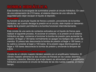 Bomba hidráulicaEsta bomba es la encargada de suministrar presión al circuito hidráulico. En caso de una sobrepresión de 210 bares, el sistema dispone de una válvula de seguridad para dejar escapar el líquido al depósito. Acumulador Su función es acumular líquido de frenos a presión, proveniente de la bomba hidráulica, así cuando decaiga la presión en el circuito, éste impida un descenso rápido de la presión permitiendo a la bomba funcionar intermitentemente. Presos tatoEste consta de una serie de contactos activados por el líquido de frenos para realizar el siguiente proceso. Al accionar el contacto, si la presión en el sistema hidráulico es baja, comienza a funcionar la bomba de presión para aumentar la presión. Al llegar a 130 bares normalmente se apagan los testigos del cuadro de mandos. El presos tato desconecta la bomba de presión al llegar a 180 bares, y la vuelve a conectar al bajar a 140 bares. Si la presión sigue disminuyendo al llegar a 105 bares desconecta la bomba de presión y enciende la lámpara del A.B.S. Amplificador hidráulico y cilindro maestroConsta de un cilindro maestro tándem asistido por el amplificador hidráulico. El cilindro maestro alimenta los dos circuitos de frenada en las ruedas delantera izquierda y derecha. Mientras que el eje trasero es alimentado por el amplificador hidráulico accionando el circuito de frenada de las dos ruedas traseras, al mismo tiempo. 