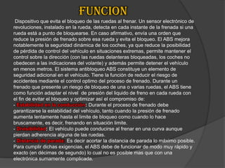                      FUNCION Dispositivo que evita el bloqueo de las ruedas al frenar. Un sensor electrónico de revoluciones, instalado en la rueda, detecta en cada instante de la frenada si una rueda está a punto de bloquearse. En caso afirmativo, envía una orden que reduce la presión de frenado sobre esa rueda y evita el bloqueo. El ABS mejora notablemente la seguridad dinámica de los coches, ya que reduce la posibilidad de pérdida de control del vehículo en situaciones extremas, permite mantener el control sobre la dirección (con las ruedas delanteras bloqueadas, los coches no obedecen a las indicaciones del volante) y además permite detener el vehículo en menos metros. El sistema antibloqueo ABS constituye un elemento de seguridad adicional en el vehículo. Tiene la función de reducir el riesgo de accidentes mediante el control optimo del proceso de frenado. Durante un frenado que presente un riesgo de bloqueo de una o varias ruedas, el ABS tiene como función adaptar el nivel  de presión del liquido de freno en cada rueda con el fin de evitar el bloqueo y optimizar así el compromiso de:- Estabilidad en la conducción: Durante el proceso de frenado debe garantizarse la estabilidad del vehículo, tanto cuando la presión de frenado aumenta lentamente hasta el limite de bloqueo como cuando lo hace bruscamente, es decir, frenando en situación limite.- Divisibilidad:El vehículo puede conducirse al frenar en una curva aunque pierdan adherencia alguna de las ruedas.-Distancia de parada:Es decir acortar la distancia de parada lo máximo posible. Para cumplir dichas exigencias, el ABS debe de funcionar de modo muy rápido y exacto (en décimas de segundo) lo cual no es posible mas que con una electrónica sumamente complicada.