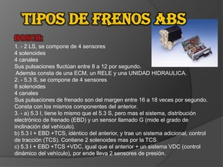 Tipos de frenos ABSBOSCH: 1. - 2 LS, se compone de 4 sensores4 solenoides4 canalesSus pulsaciones fluctúan entre 8 a 12 por segundo. Además consta de una ECM, un RELE y una UNIDAD HIDRAULICA.2. - 5.3 S, se compone de 4 sensores8 solenoides4 canalesSus pulsaciones de frenado son del margen entre 16 a 18 veces por segundo. Consta con los mismos componentes del anterior.3. - a) 5.3 I, tiene lo mismo que el 5.3 S, pero mas el sistema, distribuciónelectrónico de frenado (EBD) y un sensor llamado G (mide el grado de inclinación del vehículo).b) 5.3 I + EBD +TCS, idéntico del anterior, y trae un sistema adicional, control de tracción (TCS). Contiene 2 solenoides mas por la TCS.c) 5.3 I + EBD +TCS +VDC, igual que el anterior + un sistema VDC (control dinámico del vehículo), por ende lleva 2 sensores de presión.
