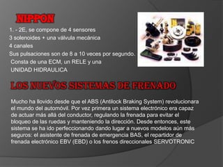 NIPPON1. - 2E, se compone de 4 sensores3 solenoides + una válvula mecánica4 canalesSus pulsaciones son de 8 a 10 veces por segundo. Consta de una ECM, un RELE y una UNIDAD HIDRAULICALos nuevos sistemas de frenadoMucho ha llovido desde que el ABS (Antilock Braking System) revolucionara el mundo del automóvil. Por vez primera un sistema electrónico era capaz de actuar más allá del conductor, regulando la frenada para evitar el bloqueo de las ruedas y manteniendo la dirección. Desde entonces, este sistema se ha ido perfeccionando dando lugar a nuevos modelos aún más seguros: el asistente de frenada de emergencia BAS, el repartidor de frenada electrónico EBV (EBD) o los frenos direccionales SERVOTRONIC