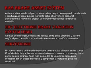 BAS Brake Assist System Ante una situación de peligro, un sensor detecta que hemos pisado rápidamente y con fuerza el freno. En ese momento actúa el servofreno adicional aumentando al máximo la presión de frenado y reduciendo la distancia recorrida.EBV Electronic Brake Variation System (EBD)A través de un sensor, se regula la frenada entre el eje delantero y trasero según el peso de cada uno, enviando más o menos presión a las ruedas.SERVOTRONICUn nuevo sistema de frenado direccional que se activa al frenar en las curvas. Cuar1do detecta que las ruedas de un lado giran menos en una curva y hacia dónde se está girando, frena más las ruedas de uno de los lados para conseguir dar un efecto direccional y compensar la inercia del peso v la velocidad.