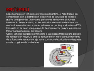 EBV (EBD)Especialmente en vehículos de tracción delantera, el ABS trabaja en combinación con la distribución electrónica de la fuerza de frenado (EBV), que garantiza una óptima presión de frenado en las ruedas traseras. Al frenar a fondo, en los vehículos de tracción delantera las ruedas traseras tienden a perder adherencia, por lo que el sistema EBV transmite en tal caso una presión de frenado menor (mayor, en caso de frenar normalmente) al eje trasero.Con el vehículo cargado se transfiere a las ruedas traseras una presión de frenado aún mayor, lo que se traduce en un mejor aprovechamiento de la fuerza de frenado del eje trasero, mayor efectividad y un desgaste mas homogéneo de las balatas. 