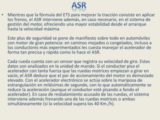 • Mientras que la fórmula del ETS para mejorar la tracción consiste en aplicar
los frenos, el ASR interviene además, en caso necesario, en el sistema de
gestión del motor, ofreciendo una mayor estabilidad desde el arranque
hasta la velocidad máxima.
Este plus de seguridad se pone de manifiesto sobre todo en automóviles
con motor de gran potencia: en caminos mojados o congelados, incluso a
los conductores más experimentados les cuesta manejar el acelerador de
forma tan precisa y rápida como lo hace el ASR.
Cada rueda cuenta con un sensor que registra su velocidad de giro. Estos
datos son analizados en la unidad de mando. Si el conductor pisa el
acelerador con tanta fuerza que las ruedas motrices empiezan a girar en
vacío, el ASR deduce que el par de accionamiento del motor es demasiado
elevado. Con el acelerador electrónico se actúa sobre la mariposa de
estrangulación en milésimas de segundo, con lo que automáticamente se
reduce la aceleración (aunque el conductor esté pisando a fondo el
acelerador). En caso de resbalamiento acusado de las ruedas, el sistema
interviene además frenando una de las ruedas motrices o ambas
simultáneamente (si la velocidad supera los 40 Km./h).
 