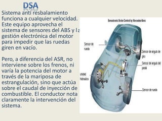 a
Sistema anti resbalamiento
funciona a cualquier velocidad.
Este equipo aprovecha el
sistema de sensores del ABS y l
gestión electrónica del motor
para impedir que las ruedas
giren en vacío.
Pero, a diferencia del ASR, no
interviene sobre los frenos, ni
varía la potencia del motor a
través de la mariposa de
estrangulación, sino que actúa
sobre el caudal de inyección de
combustible. El conductor nota
claramente la intervención del
sistema.
 