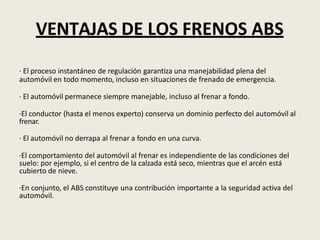 VENTAJAS DE LOS FRENOS ABS
· El proceso instantáneo de regulación garantiza una manejabilidad plena del
automóvil en todo momento, incluso en situaciones de frenado de emergencia.
· El automóvil permanece siempre manejable, incluso al frenar a fondo.
·El conductor (hasta el menos experto) conserva un dominio perfecto del automóvil al
frenar.
· El automóvil no derrapa al frenar a fondo en una curva.
·El comportamiento del automóvil al frenar es independiente de las condiciones del
suelo: por ejemplo, si el centro de la calzada está seco, mientras que el arcén está
cubierto de nieve.
·En conjunto, el ABS constituye una contribución importante a la seguridad activa del
automóvil.
 