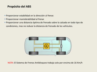 Propósito del ABS
 Proporcionar estabilidad en la dirección al frenar.
 Proporcionar maniobrabilidad al frenar.
 Proporcionar una distancia óptima de frenado sobre la calzada en todo tipo de
condiciones, mas no reduce la distancia de frenado de los vehículos.
NOTA: El Sistema de Frenos Antibloqueo trabaja solo por encima de 16 Km/h
 