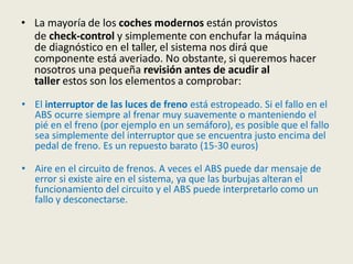 • La mayoría de los coches modernos están provistos
de check-control y simplemente con enchufar la máquina
de diagnóstico en el taller, el sistema nos dirá que
componente está averiado. No obstante, si queremos hacer
nosotros una pequeña revisión antes de acudir al
taller estos son los elementos a comprobar:
• El interruptor de las luces de freno está estropeado. Si el fallo en el
ABS ocurre siempre al frenar muy suavemente o manteniendo el
pié en el freno (por ejemplo en un semáforo), es posible que el fallo
sea simplemente del interruptor que se encuentra justo encima del
pedal de freno. Es un repuesto barato (15-30 euros)
• Aire en el circuito de frenos. A veces el ABS puede dar mensaje de
error si existe aire en el sistema, ya que las burbujas alteran el
funcionamiento del circuito y el ABS puede interpretarlo como un
fallo y desconectarse.
 
