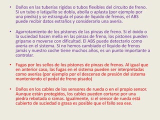 • Daños en las tuberías rígidas o tubos flexibles del circuito de freno.
Si un tubo o latiguillo se dobla, abolla o aplasta (por ejemplo por
una piedra) y se estrangula el paso de líquido de frenos, el ABS
puede recibir datos extraños y considerarlo una avería.
• Agarrotamiento de los pistones de las pinzas de freno. Si el óxido o
la suciedad hacen mella en las pinzas de freno, los pistones pueden
griparse o moverse con dificultad. El ABS puede detectarlo como
avería en el sistema. Si no hemos cambiado el líquido de frenos
jamás y nuestro coche tiene muchos años, es un punto importante a
controlar.
• Fugas por los sellos de los pistones de pinzas de frenos. Al igual que
en anterior caso, las fugas en el sistema pueden ser interpretadas
como averías (por ejemplo por el descenso de presión del sistema
manteniendo el pedal de freno pisado)
• Daños en los cables de los sensores de rueda o en el propio sensor.
Aunque están protegidos, los cables pueden cortarse por una
piedra rebotada o ramas. Igualmente, si el sensor de rueda está
cubierto de suciedad o grasa es posible que el fallo sea ese.
 
