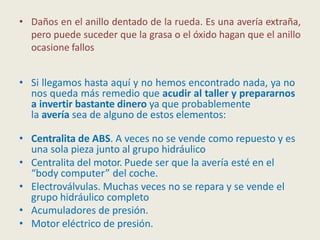 • Daños en el anillo dentado de la rueda. Es una avería extraña,
pero puede suceder que la grasa o el óxido hagan que el anillo
ocasione fallos
• Si llegamos hasta aquí y no hemos encontrado nada, ya no
nos queda más remedio que acudir al taller y prepararnos
a invertir bastante dinero ya que probablemente
la avería sea de alguno de estos elementos:
• Centralita de ABS. A veces no se vende como repuesto y es
una sola pieza junto al grupo hidráulico
• Centralita del motor. Puede ser que la avería esté en el
“body computer” del coche.
• Electroválvulas. Muchas veces no se repara y se vende el
grupo hidráulico completo
• Acumuladores de presión.
• Motor eléctrico de presión.
 