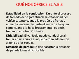 QUÉ NOS OFRECE EL A.B.S
- Estabilidad en la conducción: Durante el proceso
de frenado debe garantizarse la estabilidad del
vehículo, tanto cuando la presión de frenado
aumenta lentamente hasta el limite de bloqueo
como cuando lo hace bruscamente, es decir,
frenando en situación límite.
- Dirigibilidad: El vehículo puede conducirse al
frenar en una curva aunque pierdan adherencia
alguna de las ruedas.
- Distancia de parada: Es decir acortar la distancia
de parada lo máximo posible.
 