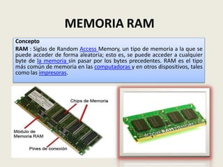 MEMORIA RAM
Concepto
RAM : Siglas de Random Access Memory, un tipo de memoria a la que se
puede acceder de forma aleatoria; esto es, se puede acceder a cualquier
byte de la memoria sin pasar por los bytes precedentes. RAM es el tipo
más común de memoria en las computadoras y en otros dispositivos, tales
como las impresoras.
 
