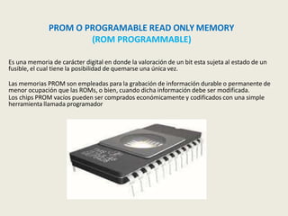 PROM O PROGRAMABLE READ ONLY MEMORY
(ROM PROGRAMMABLE)
Es una memoria de carácter digital en donde la valoración de un bit esta sujeta al estado de un
fusible, el cual tiene la posibilidad de quemarse una única vez.
Las memorias PROM son empleadas para la grabación de información durable o permanente de
menor ocupación que las ROMs, o bien, cuando dicha información debe ser modificada.
Los chips PROM vacíos pueden ser comprados económicamente y codificados con una simple
herramienta llamada programador
 