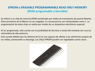 EPROM o ERASABLE PROGRAMMABLE READ ONLY MEMORY
(ROM programable y borrable)
Se refiere a un chip de memoria ROM constituido por celdas de transistores de puerta flotante.
Éstos provienen de la fábrica sin ser cargados. En consecuencia son interpretados como 1. La
programación de estos chips se realiza por medio de un dispositivo electrónico especial.
Al ser programada, sólo cuenta con la posibilidad de borrarse a través del contacto con una luz
ultravioleta de alta potencia.
Esto sucede debido que los fotones de la luz son capaces de afectar a los electrones propios de
las celdas, provocando su descarga. Los chips EPROM pueden ser regrabados varias veces.
 