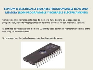 EEPROM O ELECTRICALLY ERASABLE PROGRAMMABLE READ ONLY
MEMORY (ROM PROGRAMABLE Y BORRABLE ELÉCTRICAMENTE)
Como su nombre lo indica, esta clase de memoria ROM dispone de la capacidad de
programación, borrado y reprogramación de forma eléctrica. No son memorias volátiles.
La cantidad de veces que una memoria EEPROM puede borrarse y reprogramarse oscila entre
cien mil y un millón de veces.
Sin embargo son ilimitadas las veces que la misma puede leerse.
 