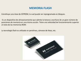 MEMORIA FLASH
Constituye una clase de EEPROM, la cual puede ser reprogramada en bloques.
Es un dispositivo de almacenamiento que admite la lectura y escritura de un gran número de
posiciones de memoria en una misma acción. Tiene una velocidad de funcionamiento superior
al resto de las memorias ROM.
La tecnología flash es utilizada en pendrives, cámaras de fotos, etc.
 