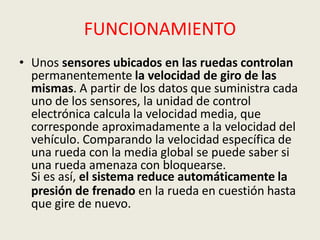 FUNCIONAMIENTO
• Unos sensores ubicados en las ruedas controlan
permanentemente la velocidad de giro de las
mismas. A partir de los datos que suministra cada
uno de los sensores, la unidad de control
electrónica calcula la velocidad media, que
corresponde aproximadamente a la velocidad del
vehículo. Comparando la velocidad específica de
una rueda con la media global se puede saber si
una rueda amenaza con bloquearse.
Si es así, el sistema reduce automáticamente la
presión de frenado en la rueda en cuestión hasta
que gire de nuevo.
 