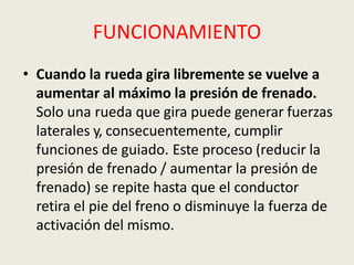 FUNCIONAMIENTO
• Cuando la rueda gira libremente se vuelve a
aumentar al máximo la presión de frenado.
Solo una rueda que gira puede generar fuerzas
laterales y, consecuentemente, cumplir
funciones de guiado. Este proceso (reducir la
presión de frenado / aumentar la presión de
frenado) se repite hasta que el conductor
retira el pie del freno o disminuye la fuerza de
activación del mismo.
 