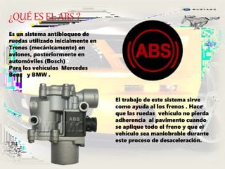 ¿QUÉ ES EL ABS ?
Es un sistema antibloqueo de
ruedas utilizado inicialmente en
Trenes (mecánicamente) en
aviones, posteriormente en
automóviles (Bosch)
Para los vehículos Mercedes
Benz y BMW .
El trabajo de este sistema sirve
como ayuda al los frenos . Hace
que las ruedas vehículo no pierda
adherencia al pavimento cuando
se aplique todo el freno y que el
vehículo sea maniobrable durante
este proceso de desaceleración.
 