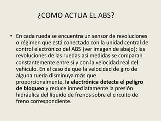 • En cada rueda se encuentra un sensor de revoluciones
o régimen que está conectado con la unidad central de
control electrónico del ABS (ver imagen de abajo); las
revoluciones de las ruedas así medidas se comparan
constantemente entre sí y con la velocidad real del
vehículo. En el caso de que la velocidad de giro de
alguna rueda disminuya más que
proporcionalmente, la electrónica detecta el peligro
de bloqueo y reduce inmediatamente la presión
hidráulica del liquido de frenos sobre el circuito de
freno correspondiente.
¿COMO ACTUA EL ABS?
 