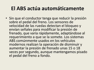 El ABS actúa automáticamente
• Sin que el conductor tenga que reducir la presión
sobre el pedal del freno. Los sensores de
velocidad de las ruedas detectan el bloqueo y
envían señales para modificar la presión de
frenado, que varía rápidamente, adaptándose al
requerimiento a que se la somete. Los sistemas
ABS comúnmente usados en los vehículos
modernos realizan la operación de disminuir y
aumentar la presión de frenado unas 15 o 18
veces por segundo, aunque mantengamos pisado
el pedal del freno a fondo.
 
