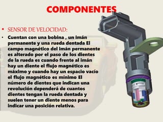 COMPONENTES
• SENSOR DE VELOCIDAD:
• Cuentan con una bobina , un imán
permanente y una rueda dentada El
campo magnético del imán permanente
es alterado por el paso de los dientes
de la rueda es cuando frente al imán
hay un diente el flujo magnético es
máximo y cuando hay un espacio vacío
el flujo magnético es mínimo El
número de dientes que indican una
revolución dependerá de cuantos
dientes tengan la rueda dentada y
suelen tener un diente menos para
indicar una posición relativa.
 