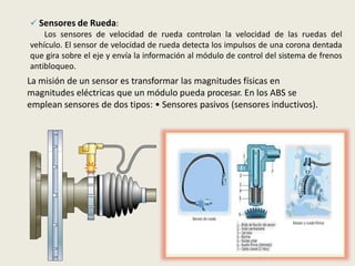  Sensores de Rueda:
Los sensores de velocidad de rueda controlan la velocidad de las ruedas del
vehículo. El sensor de velocidad de rueda detecta los impulsos de una corona dentada
que gira sobre el eje y envía la información al módulo de control del sistema de frenos
antibloqueo.
La misión de un sensor es transformar las magnitudes físicas en
magnitudes eléctricas que un módulo pueda procesar. En los ABS se
emplean sensores de dos tipos: • Sensores pasivos (sensores inductivos).
 