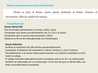 Defectos que provocan su mal funcionamiento
Comprobaciones
Sensor efecto Hall
Tres terminales (alimentación al sensor, señal, masa).
Comprobar que exista una alimentación de (5 o 12) v. al sensor.
Comprobar que el sensor esté conectado a tierra.
Observar la forma de onda generada con Osciloscopio.
Sensor Inductivo
Verificar la resistencia de 200 ohmios aproximadamente.
Comprobar la distancia del entrehierro: 0.6mm mínima a 1.2mm máxima.
Para determinar si el sensor está proporcionando una señal de velocidad a la ECU
medir el voltaje.
El voltaje estimado esperado durante el arranque está en (1-3) v. La señal puede
también ser detectada con un osciloscopio. En el caso de que un diente falte, una
onda sinusoidal estará incompleta.
 